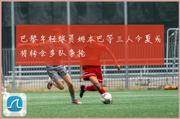 巴黎年轻球员姆本巴等三人今夏或将转会多队争抢