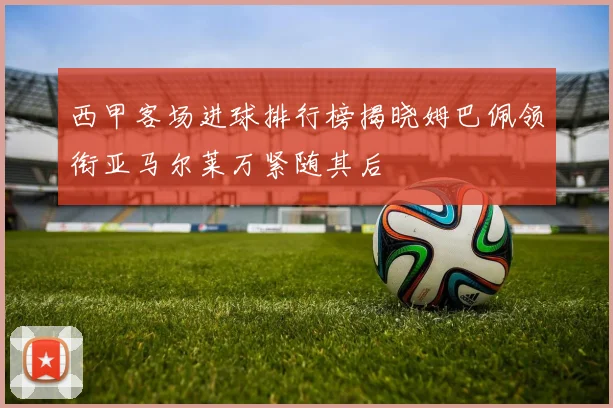 西甲客场进球排行榜揭晓姆巴佩领衔亚马尔莱万紧随其后