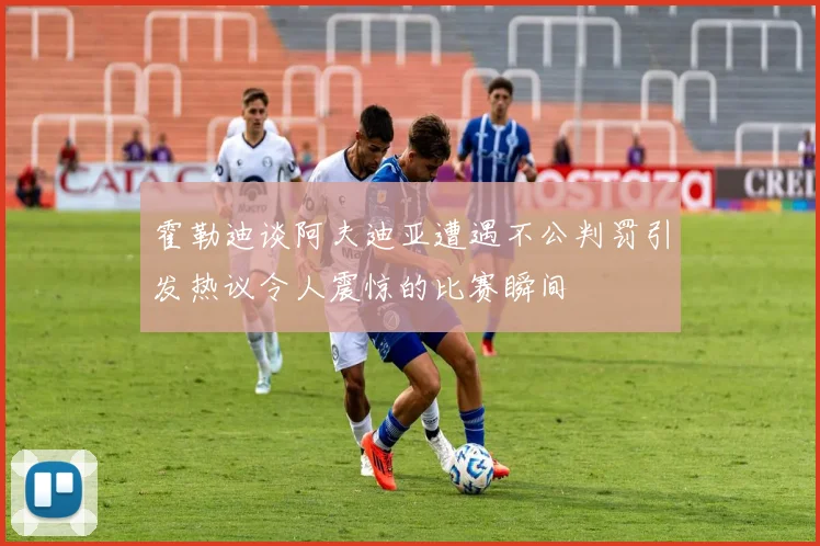 霍勒迪谈阿夫迪亚遭遇不公判罚引发热议令人震惊的比赛瞬间