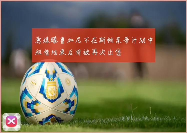 意媒曝鲁加尼不在斯帕莱蒂计划中租借结束后将被再次出售