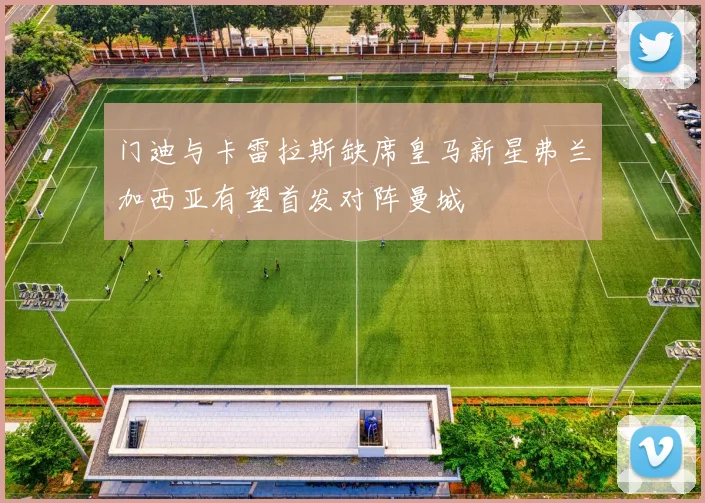 门迪与卡雷拉斯缺席皇马新星弗兰加西亚有望首发对阵曼城