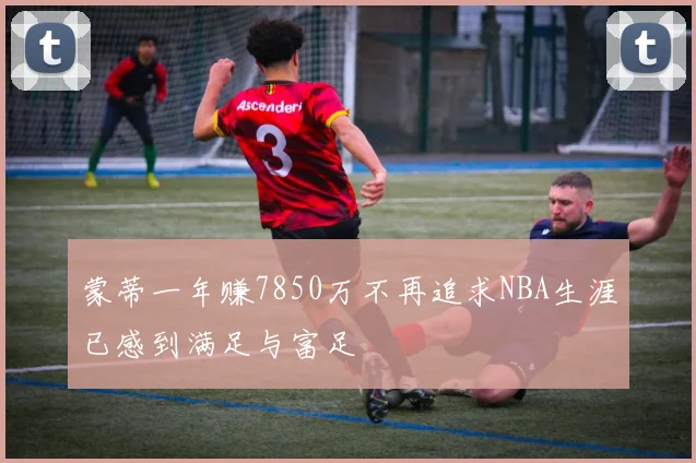 蒙蒂一年赚7850万不再追求NBA生涯已感到满足与富足