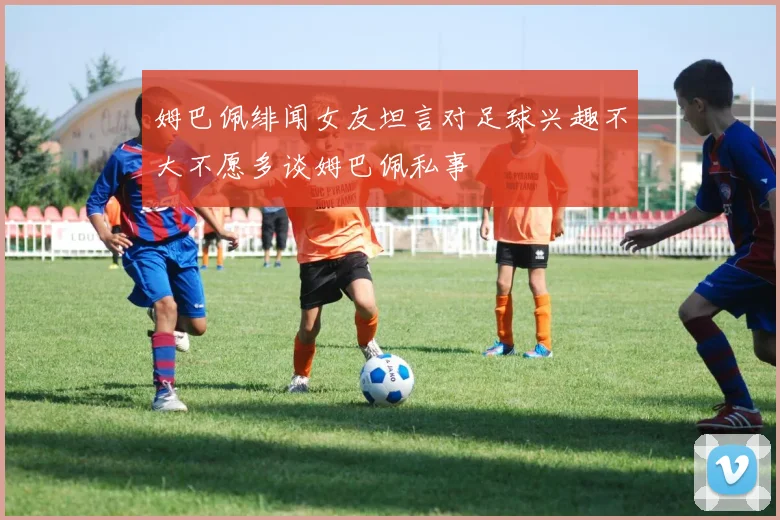 姆巴佩绯闻女友坦言对足球兴趣不大不愿多谈姆巴佩私事