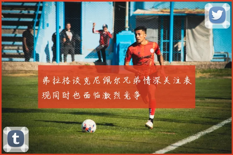 弗拉格谈克尼佩尔兄弟情深关注表现同时也面临激烈竞争