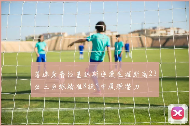 落选秀普拉基达斯逆袭生涯新高23分三分球精准8投5中展现潜力