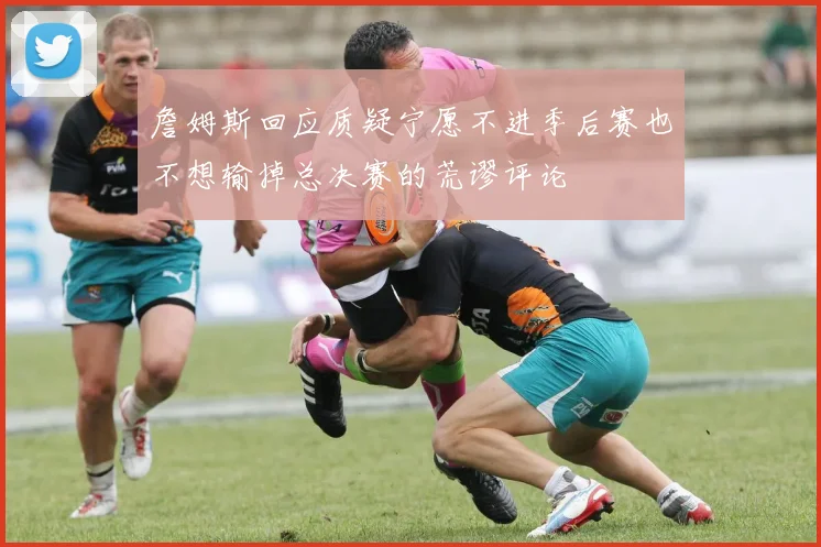 詹姆斯回应质疑宁愿不进季后赛也不想输掉总决赛的荒谬评论