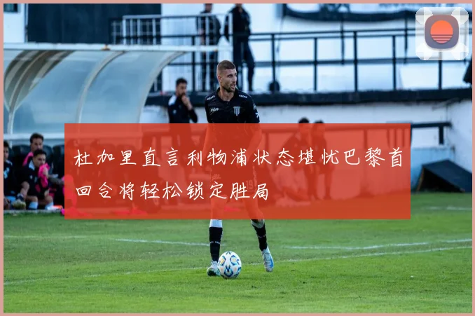 杜加里直言利物浦状态堪忧巴黎首回合将轻松锁定胜局