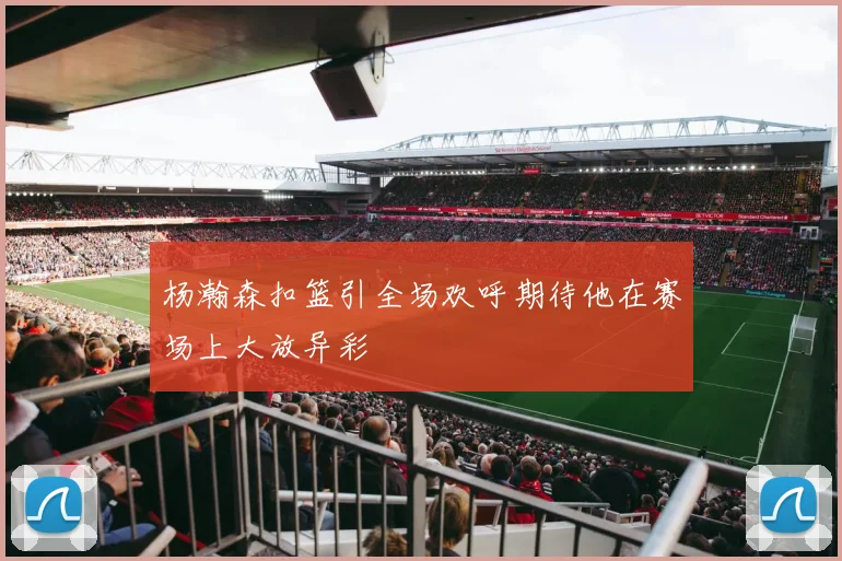 杨瀚森扣篮引全场欢呼期待他在赛场上大放异彩