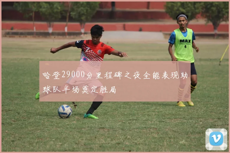 哈登29000分里程碑之夜全能表现助球队半场奠定胜局