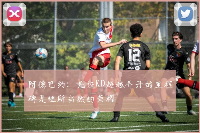 阿德巴约：见证KD超越乔丹的里程碑是理所当然的荣耀