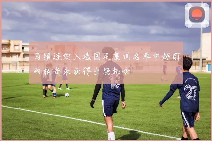 马镇连续入选国足集训名单中超前两轮尚未获得出场机会